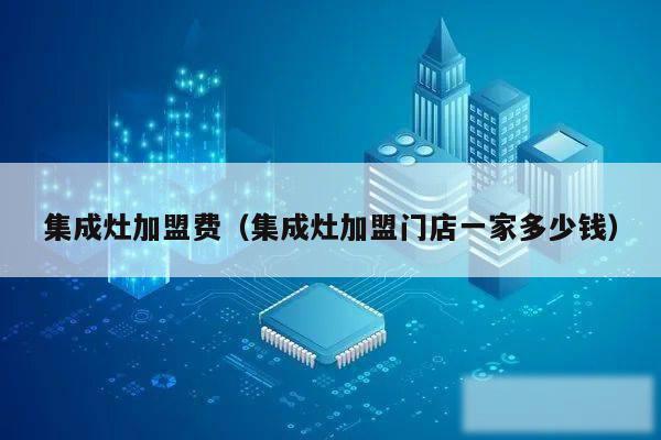 集成灶加盟费(集成灶加盟门店一家多少钱)